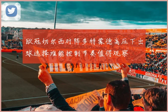欧冠切尔西对阵多特蒙德高压下出球选择谁能控制节奏值得观察