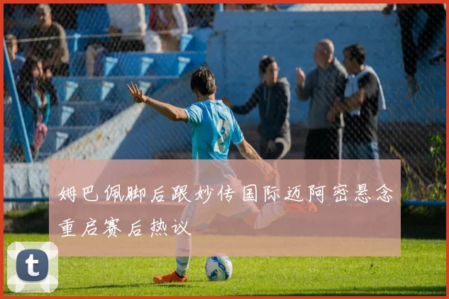 姆巴佩脚后跟妙传国际迈阿密悬念重启赛后热议