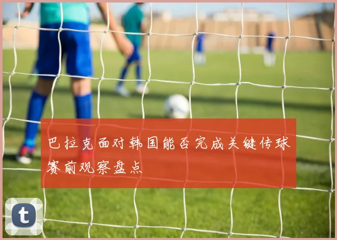 巴拉克面对韩国能否完成关键传球赛前观察盘点