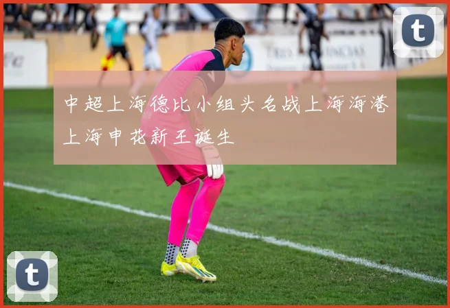 中超上海德比小组头名战上海海港上海申花新王诞生