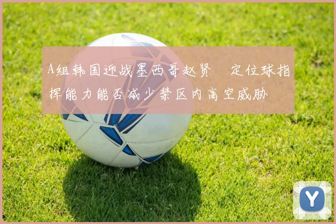 A组韩国迎战墨西哥赵贤祐定位球指挥能力能否减少禁区内高空威胁
