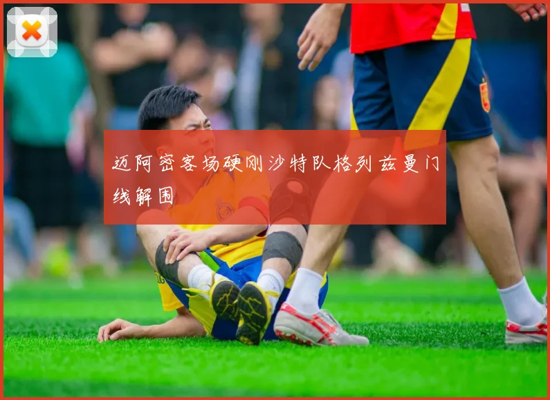迈阿密客场硬刚沙特队格列兹曼门线解围