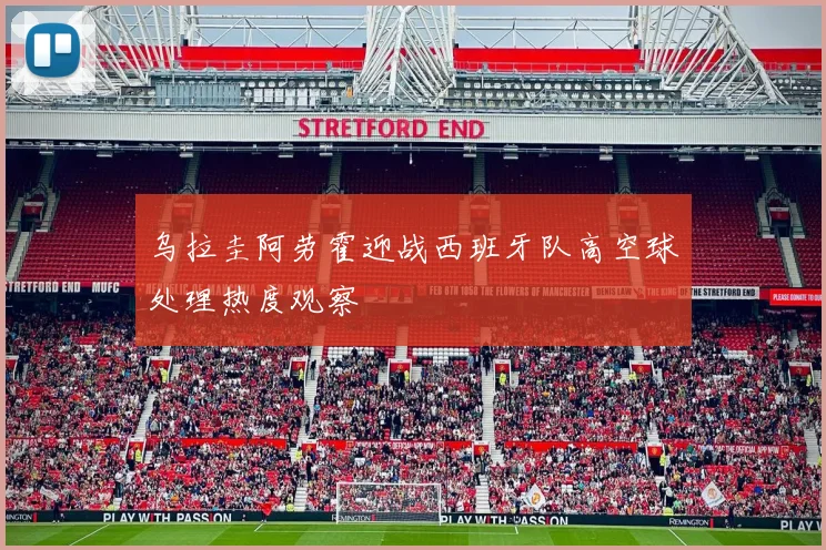乌拉圭阿劳霍迎战西班牙队高空球处理热度观察