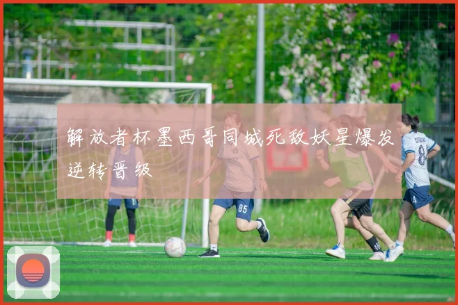 解放者杯墨西哥同城死敌妖星爆发逆转晋级