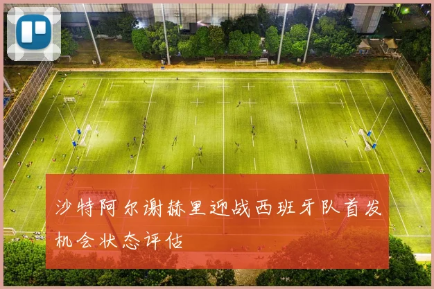 沙特阿尔谢赫里迎战西班牙队首发机会状态评估