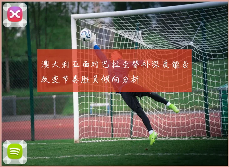 澳大利亚面对巴拉圭替补深度能否改变节奏胜负倾向分析