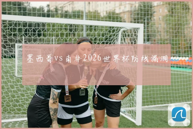 墨西哥vs南非2026世界杯防线漏洞