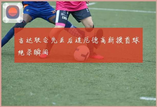 吉达联合先丢后追厄德高新援首球绝杀瞬间