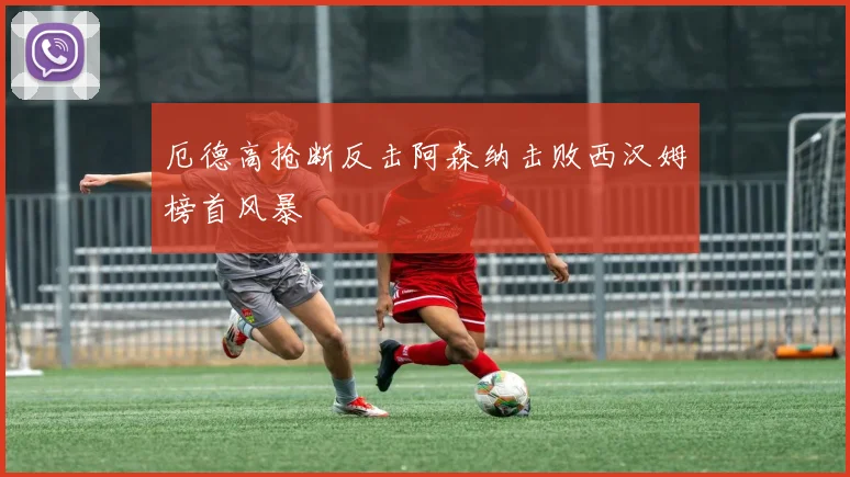 厄德高抢断反击阿森纳击败西汉姆榜首风暴