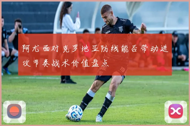 阿尤面对克罗地亚防线能否带动进攻节奏战术价值盘点