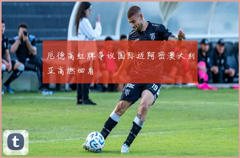 厄德高红牌争议国际迈阿密澳大利亚高燃回看