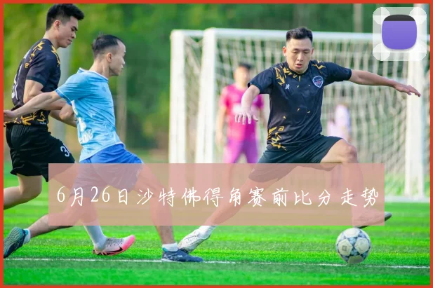 6月26日沙特佛得角赛前比分走势