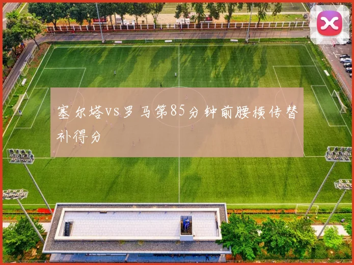 塞尔塔vs罗马第85分钟前腰横传替补得分