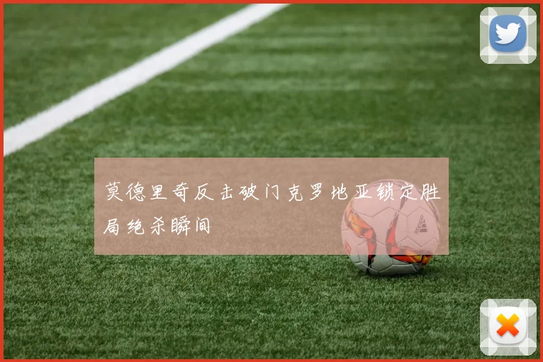 莫德里奇反击破门克罗地亚锁定胜局绝杀瞬间