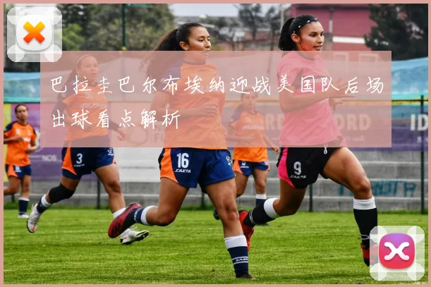 巴拉圭巴尔布埃纳迎战美国队后场出球看点解析