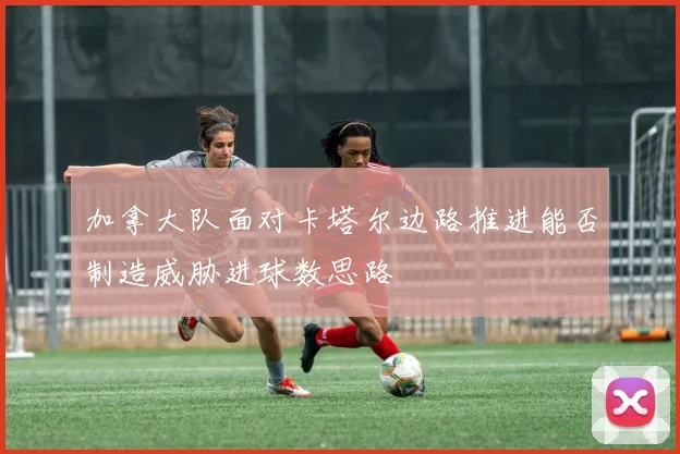 加拿大队面对卡塔尔边路推进能否制造威胁进球数思路