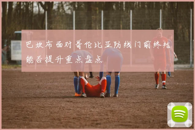 巴坎布面对哥伦比亚防线门前终结能否提升重点盘点