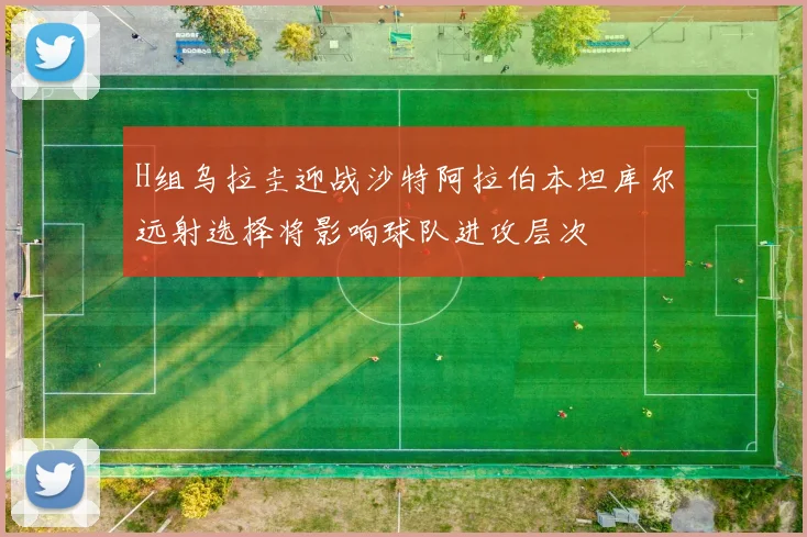 H组乌拉圭迎战沙特阿拉伯本坦库尔远射选择将影响球队进攻层次