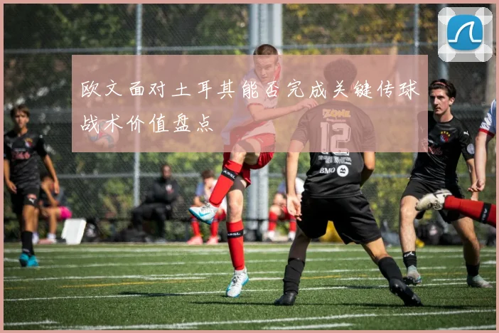 欧文面对土耳其能否完成关键传球战术价值盘点