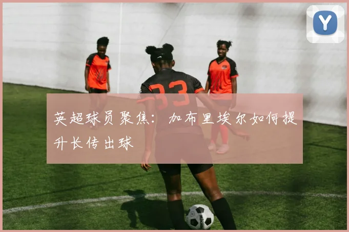 英超球员聚焦:加布里埃尔如何提升长传出球